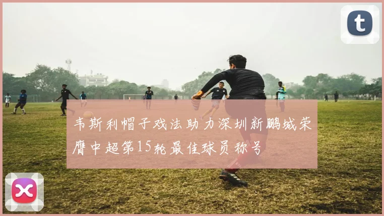 韦斯利帽子戏法助力深圳新鹏城荣膺中超第15轮最佳球员称号