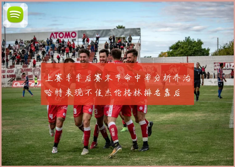 上赛季季后赛末节命中率分析乔治哈特表现不佳杰伦格林排名靠后