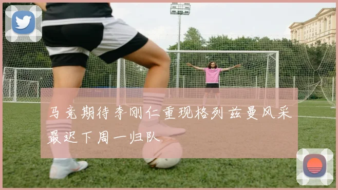 马竞期待李刚仁重现格列兹曼风采最迟下周一归队
