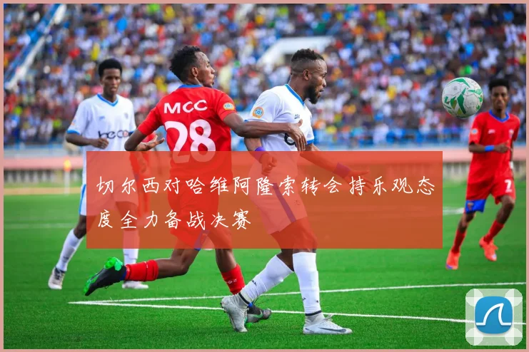 切尔西对哈维阿隆索转会持乐观态度全力备战决赛