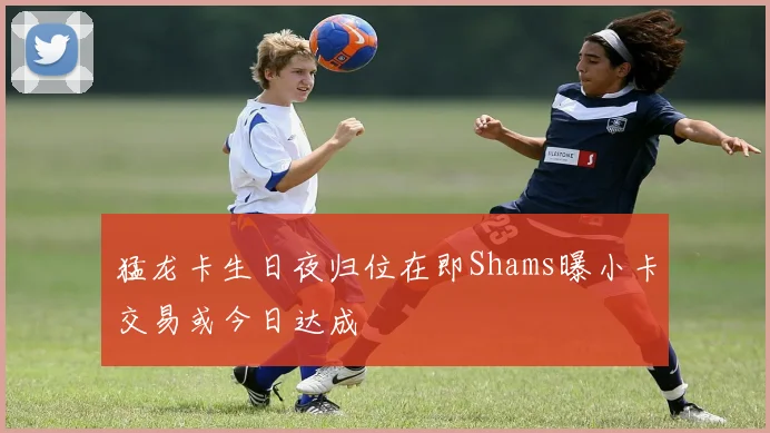 猛龙卡生日夜归位在即Shams曝小卡交易或今日达成