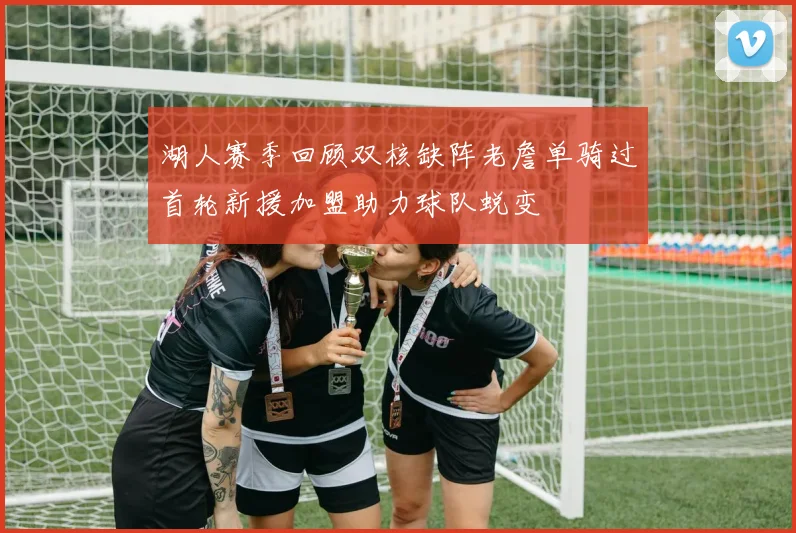 湖人赛季回顾双核缺阵老詹单骑过首轮新援加盟助力球队蜕变