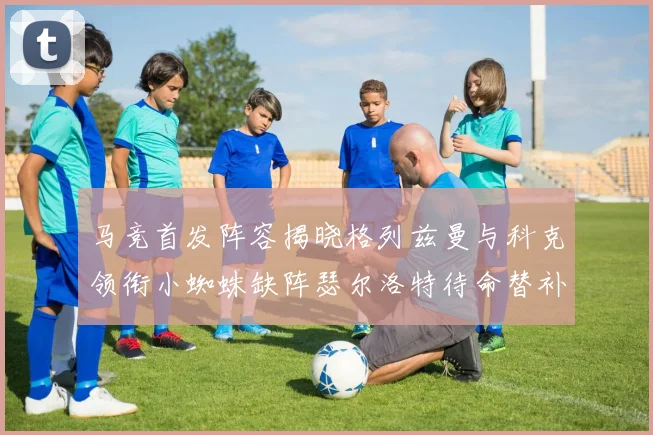 马竞首发阵容揭晓格列兹曼与科克领衔小蜘蛛缺阵瑟尔洛特待命替补
