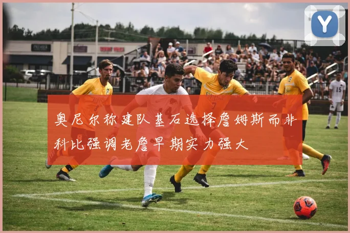 奥尼尔称建队基石选择詹姆斯而非科比强调老詹早期实力强大