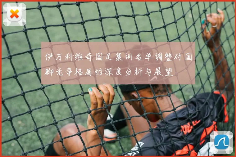伊万科维奇国足集训名单调整对国脚竞争格局的深度分析与展望