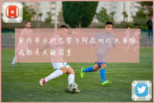 萨内蒂分析巴黎与阿森纳对决角球成胜负关键因素