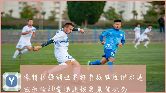 蒙特拉强调世界杯首战临近伊尔迪兹和恰20需迅速恢复最佳状态