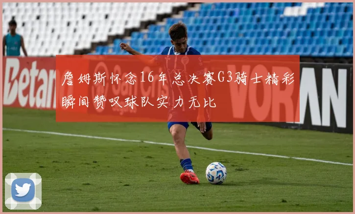 詹姆斯怀念16年总决赛G3骑士精彩瞬间赞叹球队实力无比