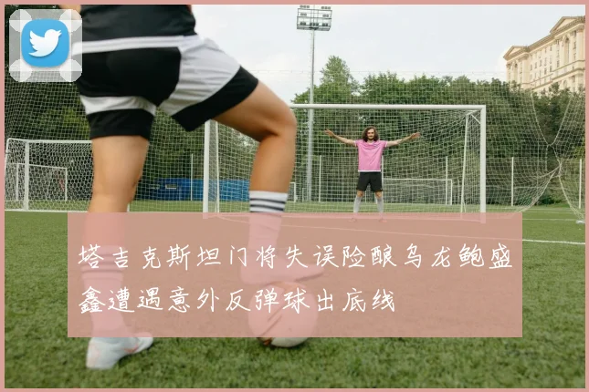 塔吉克斯坦门将失误险酿乌龙鲍盛鑫遭遇意外反弹球出底线