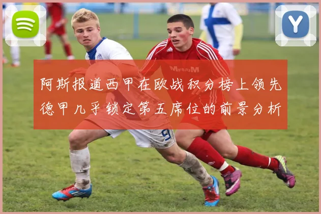 阿斯报道西甲在欧战积分榜上领先德甲几乎锁定第五席位的前景分析