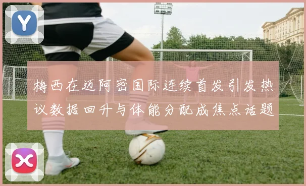 梅西在迈阿密国际连续首发引发热议数据回升与体能分配成焦点话题