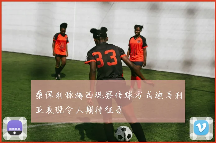 桑保利称梅西观察传球方式迪马利亚表现令人期待征召