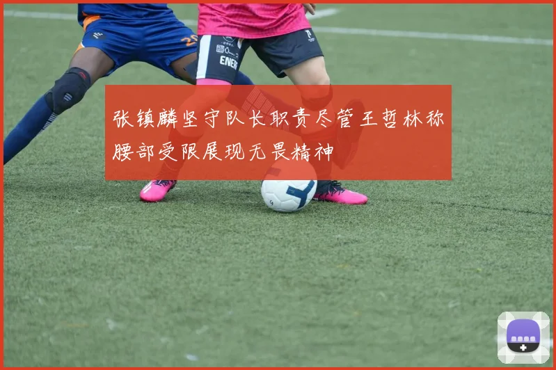 张镇麟坚守队长职责尽管王哲林称腰部受限展现无畏精神