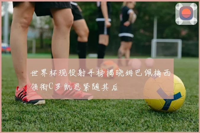世界杯现役射手榜揭晓姆巴佩梅西领衔C罗凯恩紧随其后
