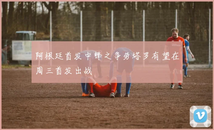 阿根廷首发中锋之争劳塔罗有望在周三首发出战
