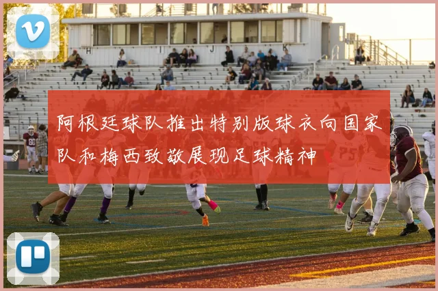阿根廷球队推出特别版球衣向国家队和梅西致敬展现足球精神
