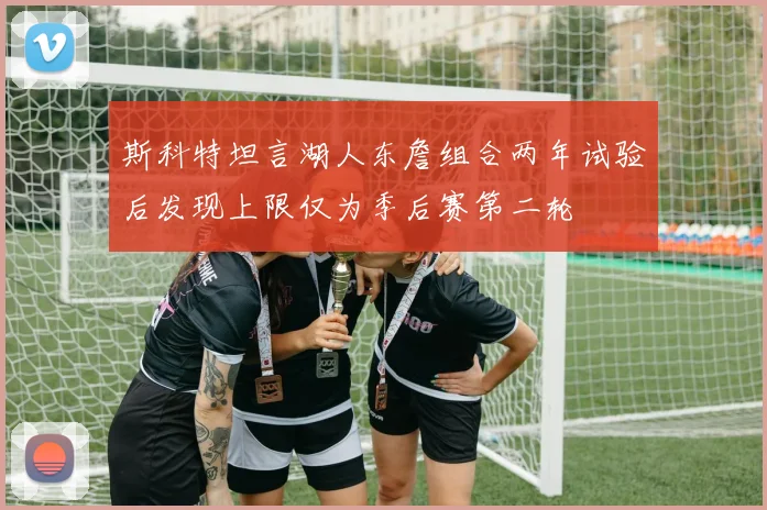 斯科特坦言湖人东詹组合两年试验后发现上限仅为季后赛第二轮