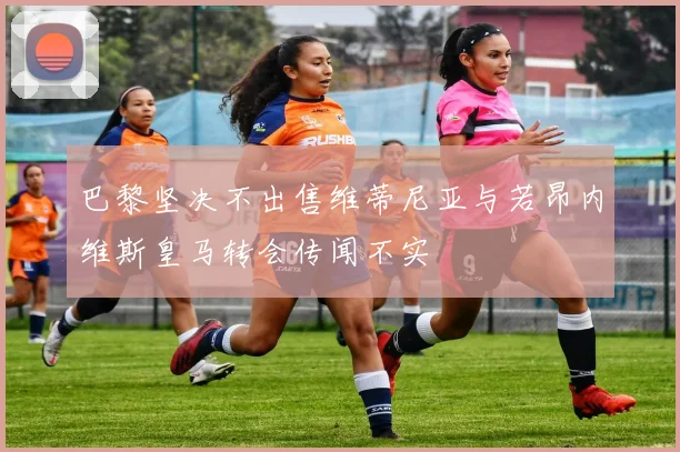 巴黎坚决不出售维蒂尼亚与若昂内维斯皇马转会传闻不实