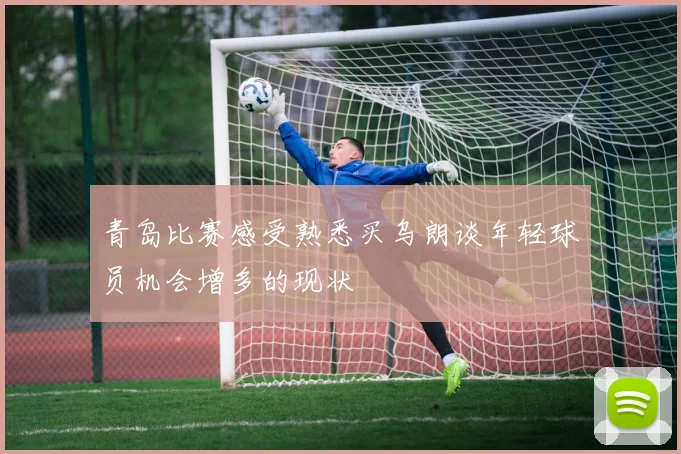 青岛比赛感受熟悉买乌朗谈年轻球员机会增多的现状