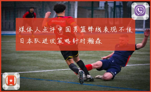 媒体人点评中国男篮锋线表现不佳日本队进攻策略针对瀚森