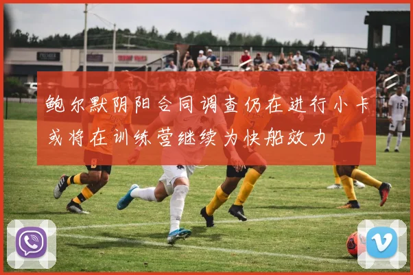 鲍尔默阴阳合同调查仍在进行小卡或将在训练营继续为快船效力