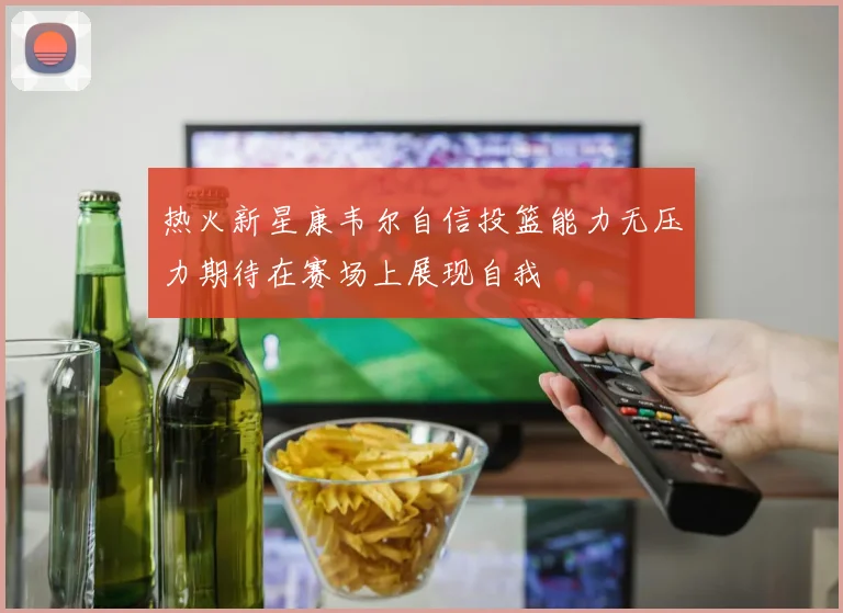 热火新星康韦尔自信投篮能力无压力期待在赛场上展现自我