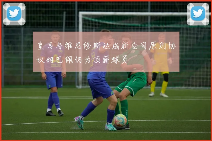 皇马与维尼修斯达成新合同原则协议姆巴佩仍为顶薪球员
