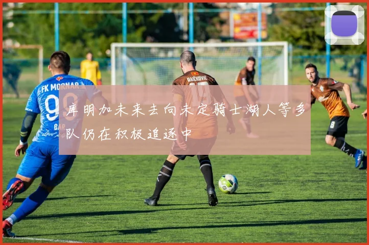 库明加未来去向未定骑士湖人等多队仍在积极追逐中