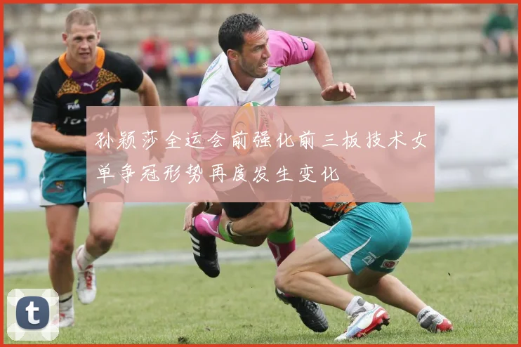 孙颖莎全运会前强化前三板技术女单争冠形势再度发生变化
